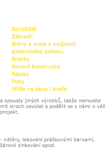 Specializujeme se na zakázkovou výrobu z kovu a nerezového kovu. Schodiště Zábradlí Brány a vrata s možností elektrického pohonu Branky Kovové konstrukce Nápisy Ploty Mříže na okna i dveře a spousty jiných výrobků, takže nemusíte mít strach zavolat a podělit se s námi o váš projekt. Povrchová úprava dle přání zákazníka - nátěry, lakování práškovými barvami, žárové zinkování apod. 